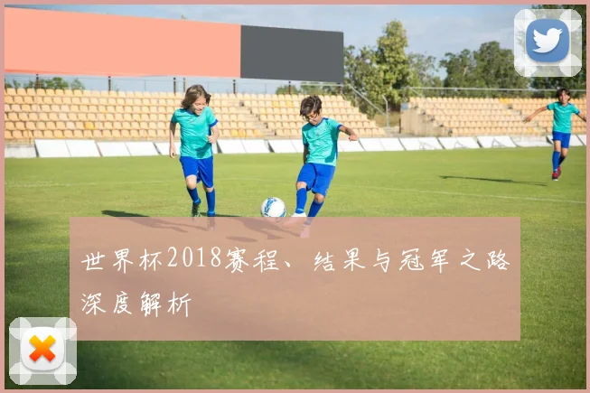 世界杯2018赛程、结果与冠军之路深度解析