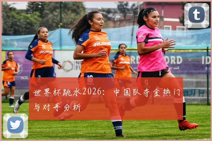 世界杯跳水2026：中国队夺金热门与对手分析