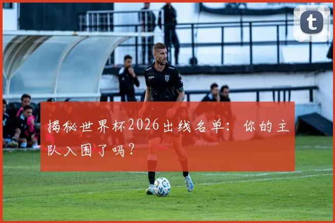 揭秘世界杯2026出线名单：你的主队入围了吗？